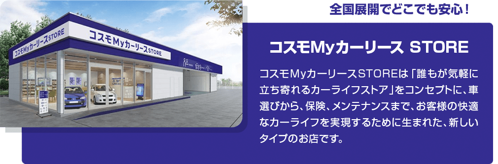 全国展開でどこでも安心!コスモMyカーリース STORE コスモMyカーリースSTOREは「誰もが気軽に立ち寄れるカーライフストア」をコンセプトに、車選びから、保険、メンテナンスまでお客様の快適なカーライフを実現するために生まれた、新しいタイプのお店です。