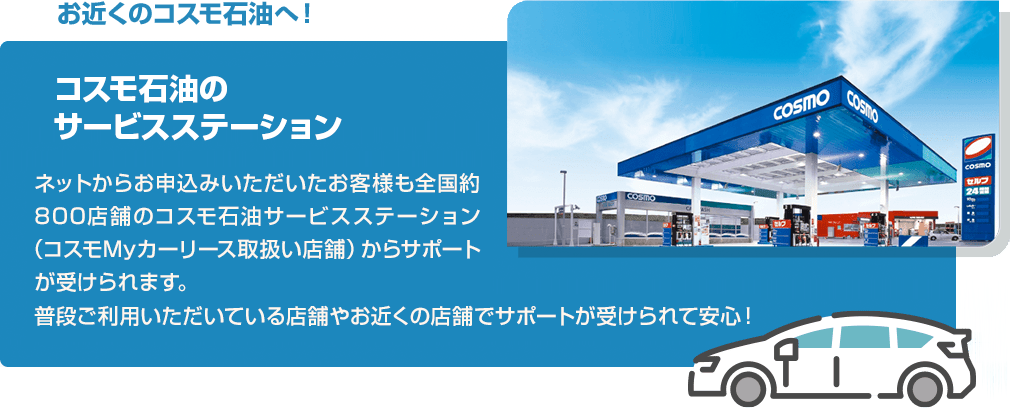 お近くのコスモ石油へ!コスモ石油のサービスステーションでは、ネットからお申込みいただいたお客様も全国約800店舗のコスモ石油サービスステーション(コスモMyカーリース取扱い店舗)からサポートが受けられます。普段ご利用いただいている店舗やお近くの店舗でサポートが受けられて安心!