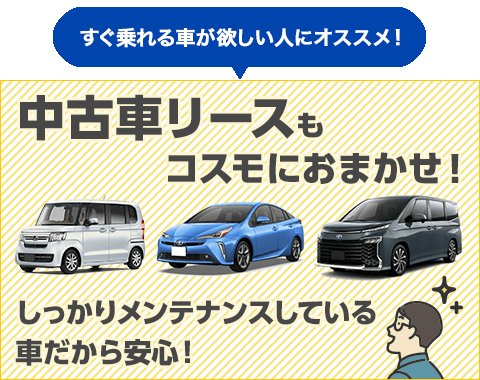 すぐ乗れる車が欲しい人にオススメ！中古車リースもコスモにおまかせ！しっかりメンテナンスしている車なので安心！状態の良い高品質の中古車多数！ご契約から最短2週間で納車可能！