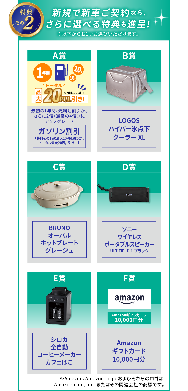 特典その2：新規で新車ご契約なら、さらに選べる特典も進呈！以下からお1つお選びいただけます。 A賞：最初の1年間ガソリン割引が最大20円/L引きにアップグレード（月間100Lまで） B賞：LOGOS ハイパー氷点下クーラー XL C賞：BRUNO オーバルホットプレート グレージュ D賞：ソニー ワイヤレスポータブルスピーカー ULT FIELD 1 ブラック E賞：シロカ 全自動コーヒーメーカー カフェばこ F賞：Amazonギフトカード 10,000円分