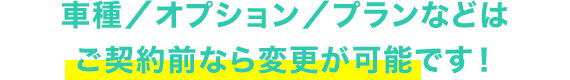 車種／オプション／プランなどはご契約前なら変更が可能です！