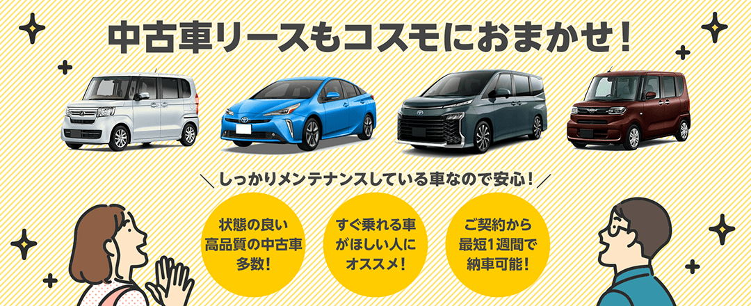 中古車リースもコスモにおまかせ！コスモMyカーリースなら高年式で状態の良い中古車を最短1週間で納車可能！すぐ車がほしい方にオススメです。